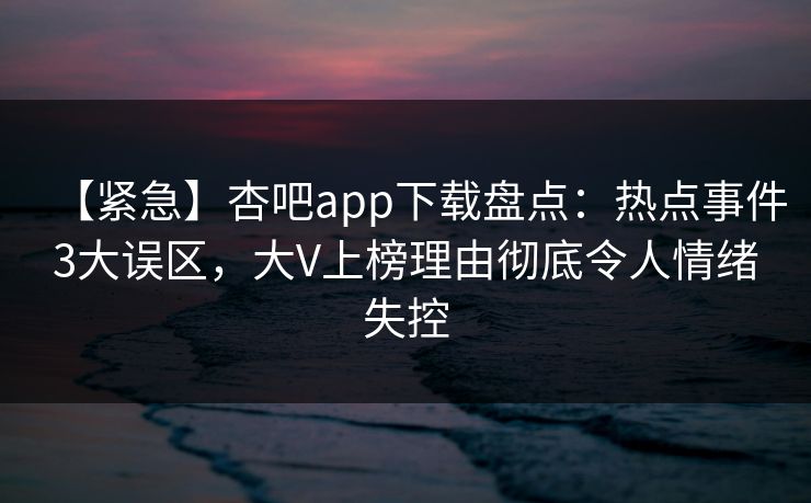 【紧急】杏吧app下载盘点：热点事件3大误区，大V上榜理由彻底令人情绪失控