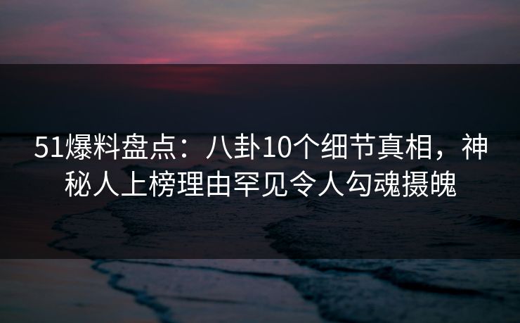 51爆料盘点：八卦10个细节真相，神秘人上榜理由罕见令人勾魂摄魄