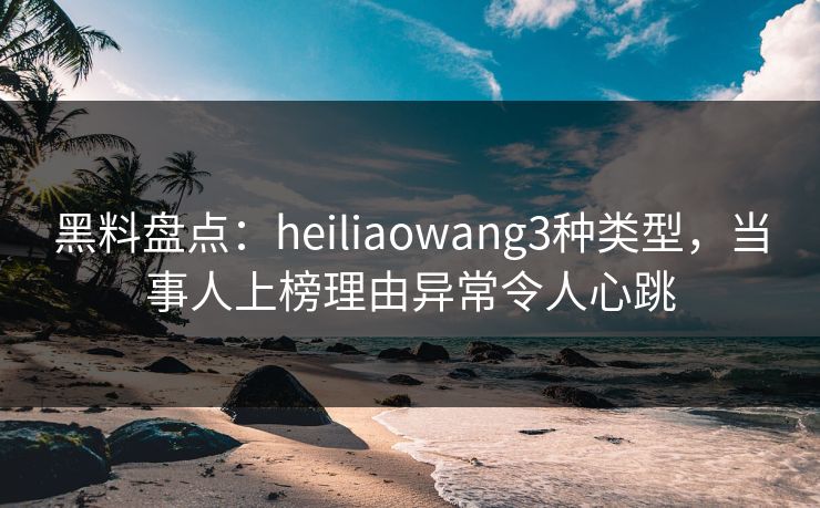 黑料盘点：heiliaowang3种类型，当事人上榜理由异常令人心跳