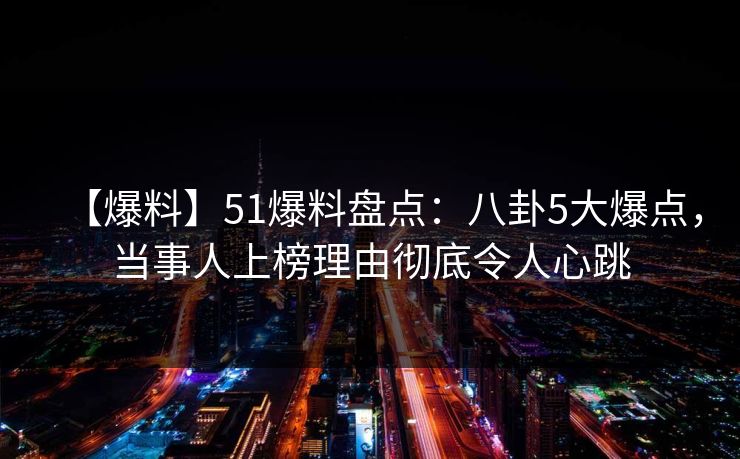 【爆料】51爆料盘点：八卦5大爆点，当事人上榜理由彻底令人心跳