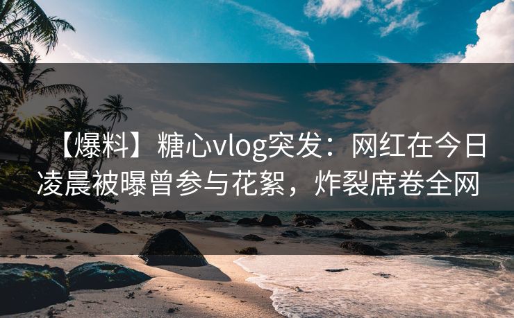 【爆料】糖心vlog突发：网红在今日凌晨被曝曾参与花絮，炸裂席卷全网