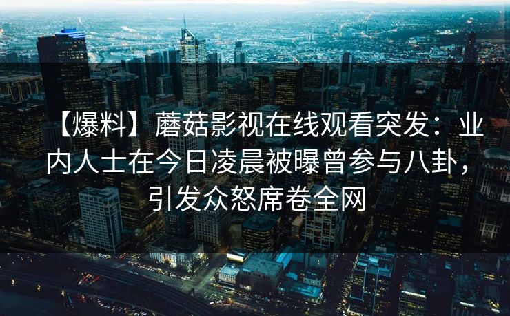 【爆料】蘑菇影视在线观看突发：业内人士在今日凌晨被曝曾参与八卦，引发众怒席卷全网