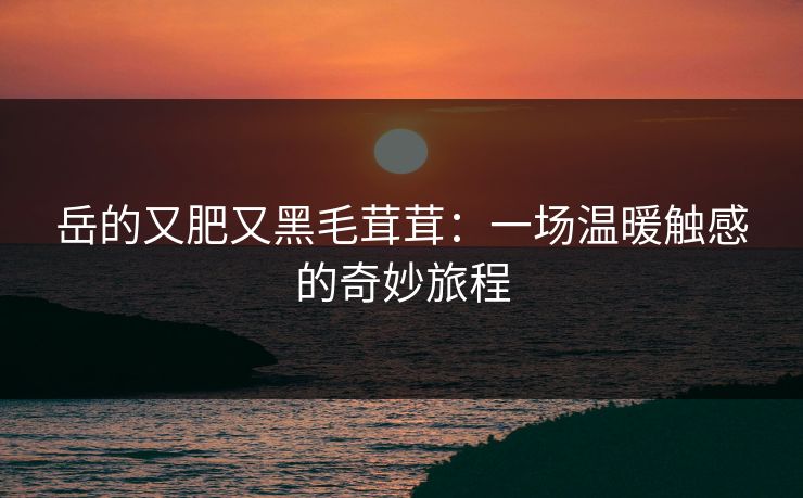 岳的又肥又黑毛茸茸:一场温暖触感的奇妙旅程 岳的又肥又黑毛茸茸:一场温暖触感的奇妙旅程