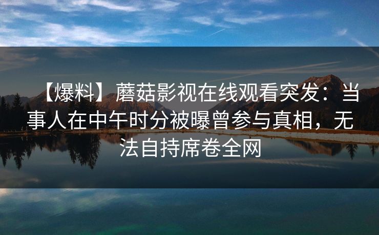 【爆料】蘑菇影视在线观看突发:当事人在中午时分被曝曾参与真相,无法自持席卷全网 【爆料】蘑菇影视在线观看突发:当事人在中午时分被曝曾参与真相,无法自持席卷全网