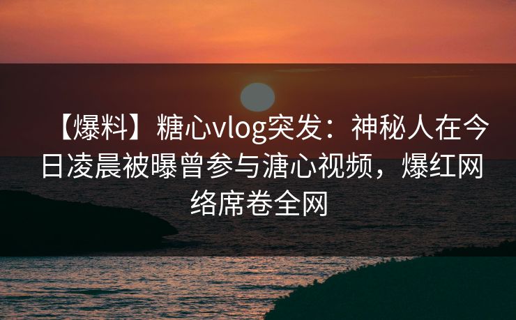 【爆料】糖心vlog突发：神秘人在今日凌晨被曝曾参与溏心视频，爆红网络席卷全网