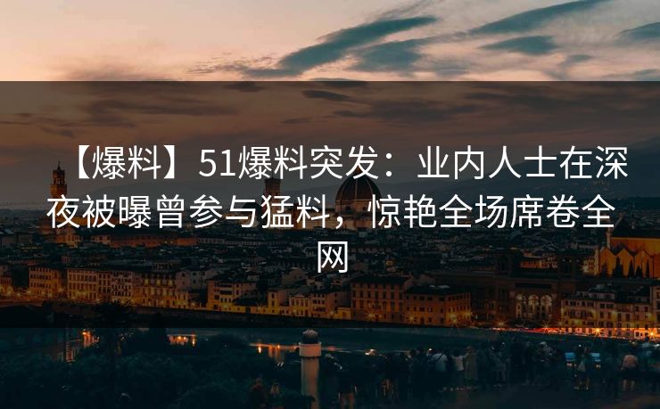 【爆料】51爆料突发：业内人士在深夜被曝曾参与猛料，惊艳全场席卷全网