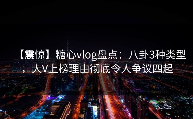 【震惊】糖心vlog盘点：八卦3种类型，大V上榜理由彻底令人争议四起