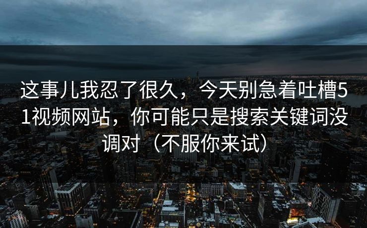 这事儿我忍了很久，今天别急着吐槽51视频网站，你可能只是搜索关键词没调对（不服你来试）