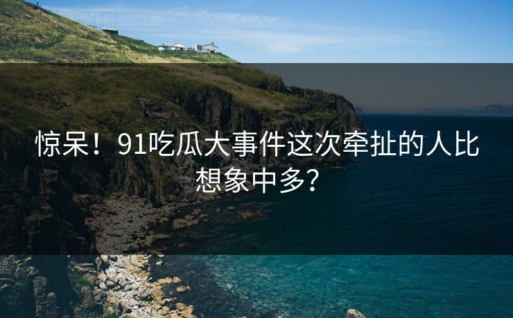 惊呆！91吃瓜大事件这次牵扯的人比想象中多？