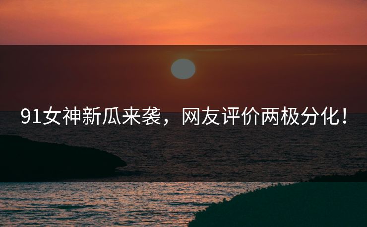 91女神新瓜来袭，网友评价两极分化！