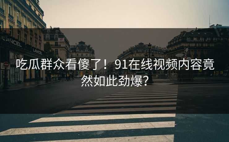 吃瓜群众看傻了！91在线视频内容竟然如此劲爆？