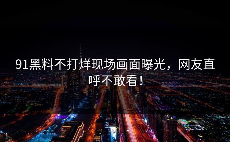 91黑料不打烊现场画面曝光，网友直呼不敢看！