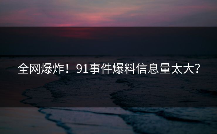 全网爆炸！91事件爆料信息量太大？