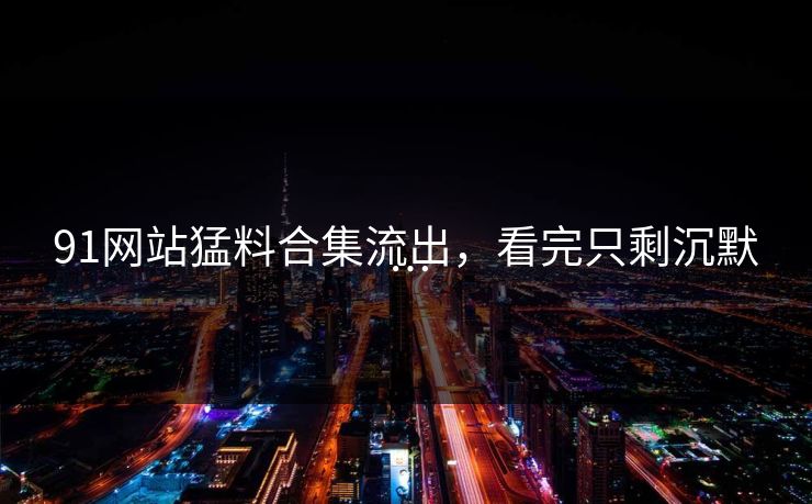 91网站猛料合集流出，看完只剩沉默…