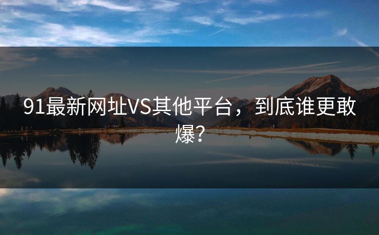 91最新网址VS其他平台，到底谁更敢爆？