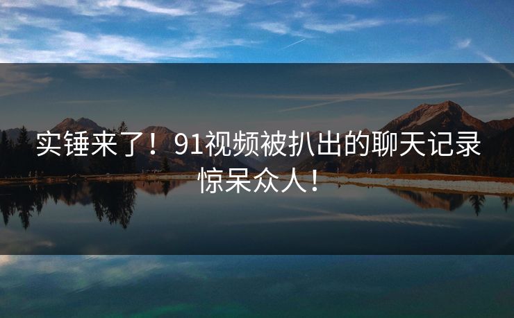 实锤来了！91视频被扒出的聊天记录惊呆众人！