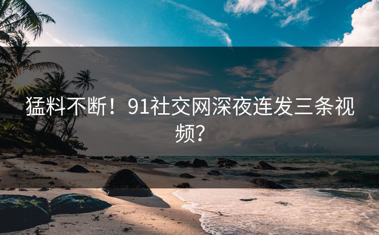 猛料不断！91社交网深夜连发三条视频？