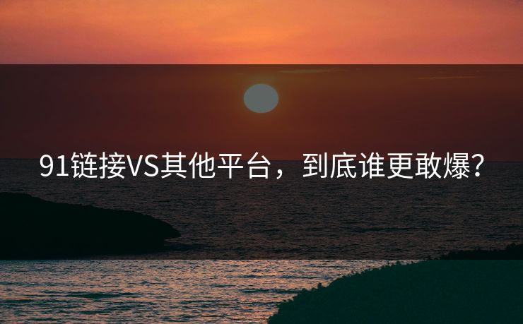 91链接VS其他平台，到底谁更敢爆？