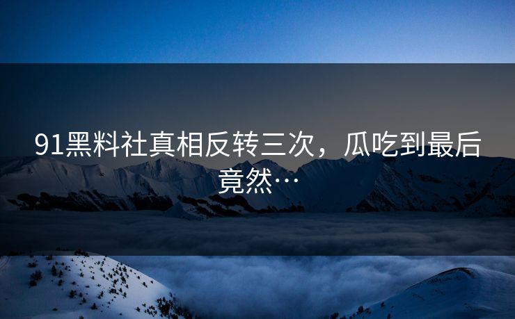 91黑料社真相反转三次，瓜吃到最后竟然…