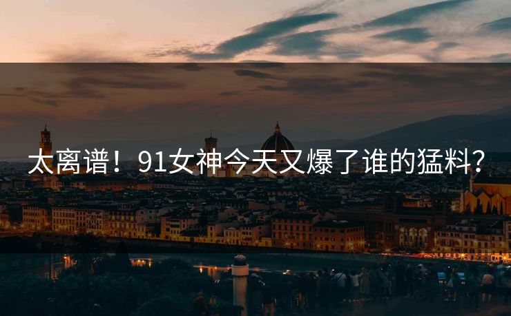 太离谱！91女神今天又爆了谁的猛料？