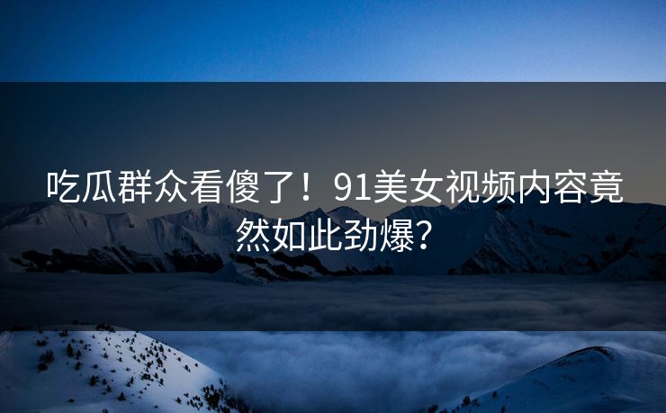 吃瓜群众看傻了！91美女视频内容竟然如此劲爆？