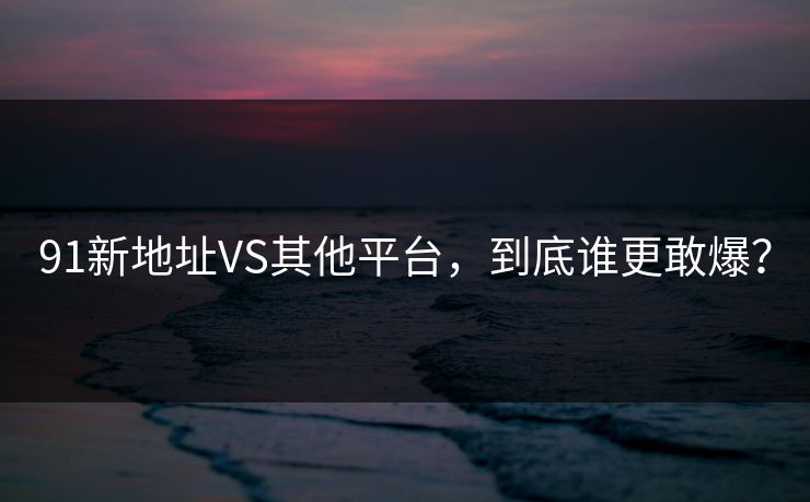 91新地址VS其他平台，到底谁更敢爆？