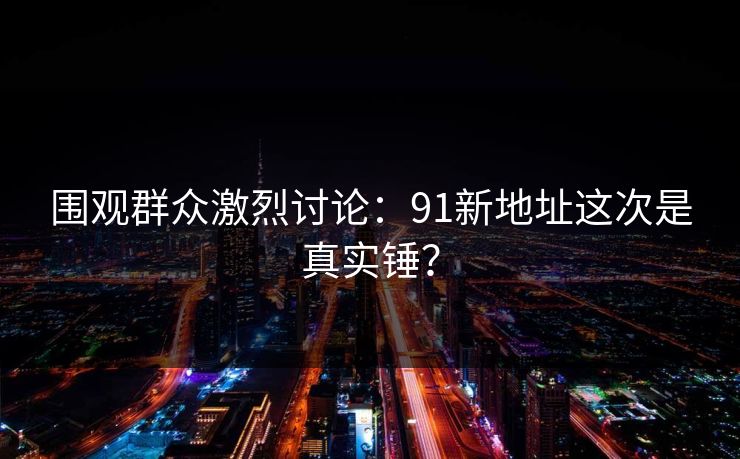 围观群众激烈讨论：91新地址这次是真实锤？