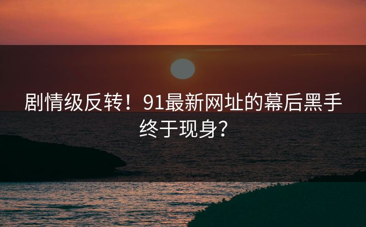 剧情级反转！91最新网址的幕后黑手终于现身？