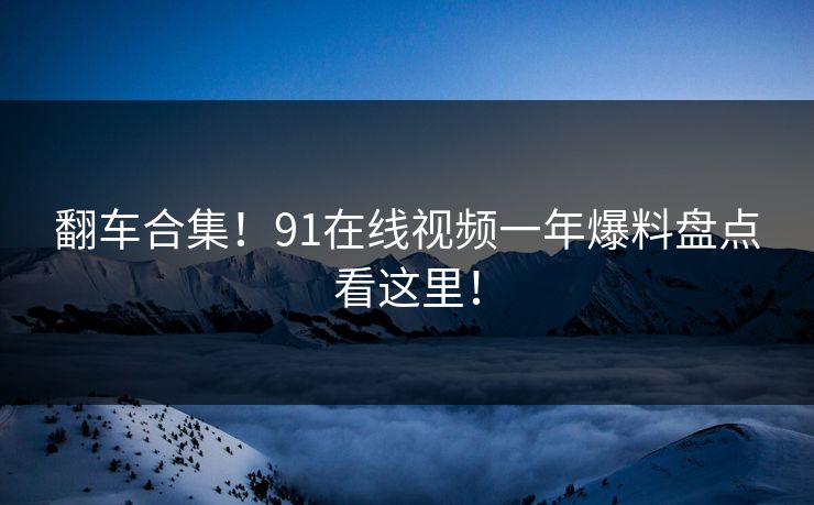 翻车合集！91在线视频一年爆料盘点看这里！