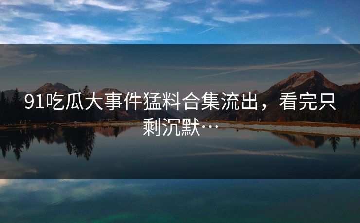 91吃瓜大事件猛料合集流出，看完只剩沉默…
