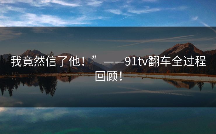 我竟然信了他！”——91tv翻车全过程回顾！