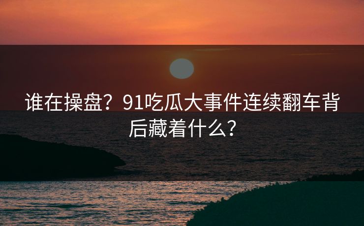 谁在操盘？91吃瓜大事件连续翻车背后藏着什么？