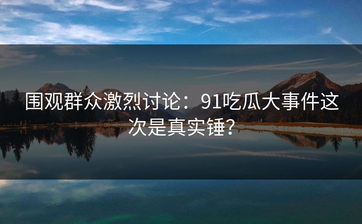 围观群众激烈讨论：91吃瓜大事件这次是真实锤？
