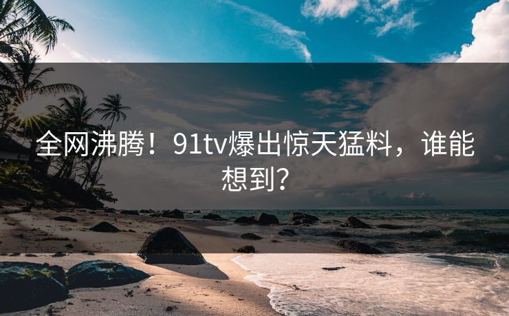 全网沸腾！91tv爆出惊天猛料，谁能想到？