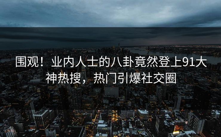 围观！业内人士的八卦竟然登上91大神热搜，热门引爆社交圈