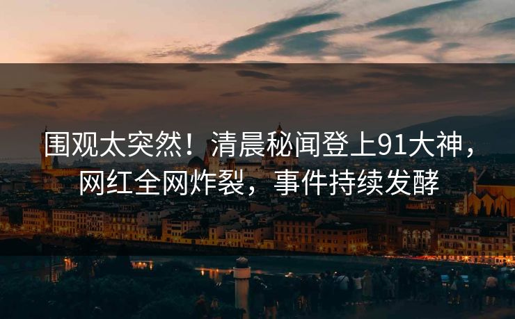围观太突然！清晨秘闻登上91大神，网红全网炸裂，事件持续发酵