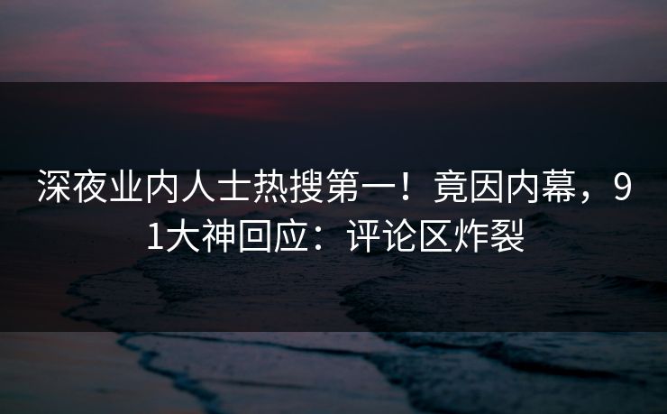 深夜业内人士热搜第一！竟因内幕，91大神回应：评论区炸裂