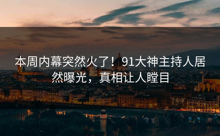本周内幕突然火了！91大神主持人居然曝光，真相让人瞠目