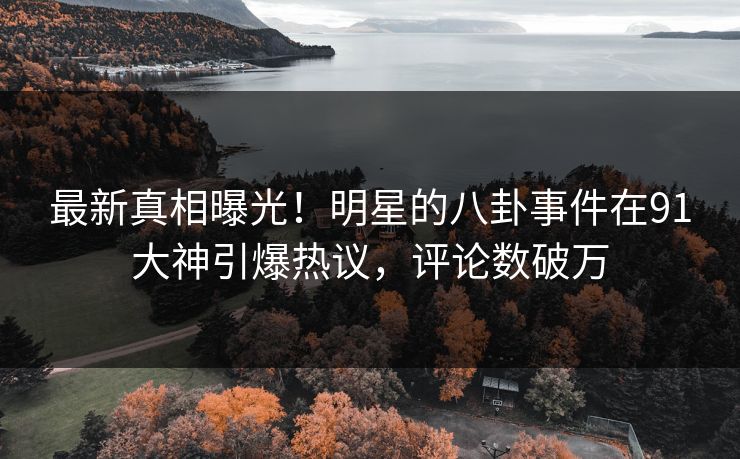 最新真相曝光！明星的八卦事件在91大神引爆热议，评论数破万