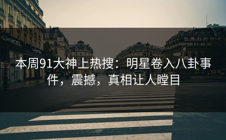 本周91大神上热搜：明星卷入八卦事件，震撼，真相让人瞠目