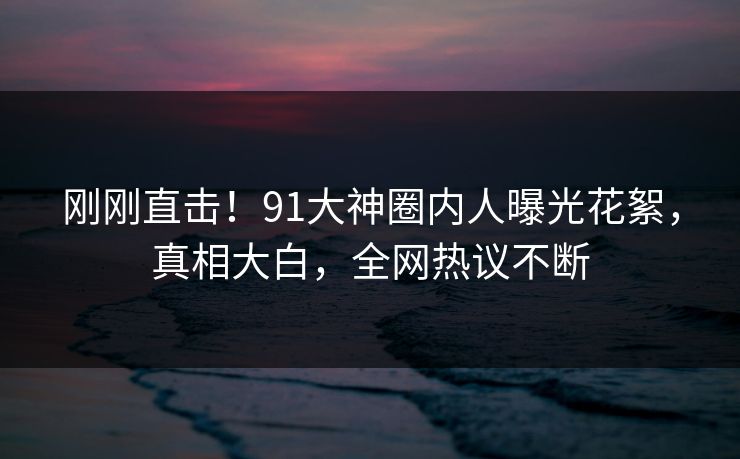 刚刚直击！91大神圈内人曝光花絮，真相大白，全网热议不断