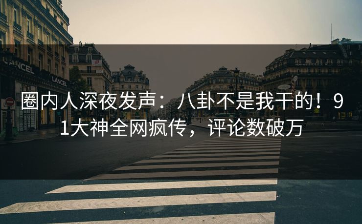 圈内人深夜发声：八卦不是我干的！91大神全网疯传，评论数破万