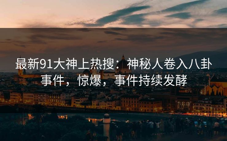 最新91大神上热搜：神秘人卷入八卦事件，惊爆，事件持续发酵