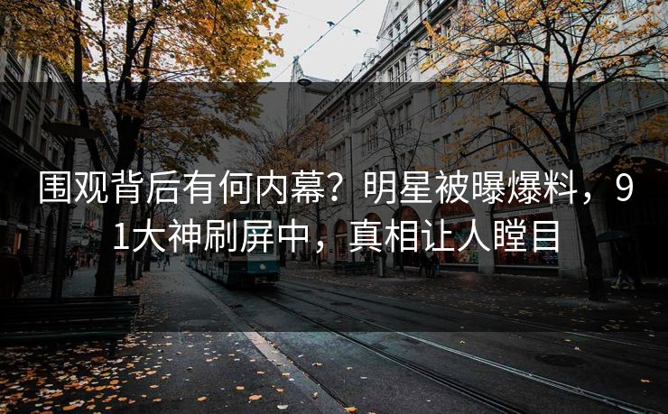 围观背后有何内幕？明星被曝爆料，91大神刷屏中，真相让人瞠目