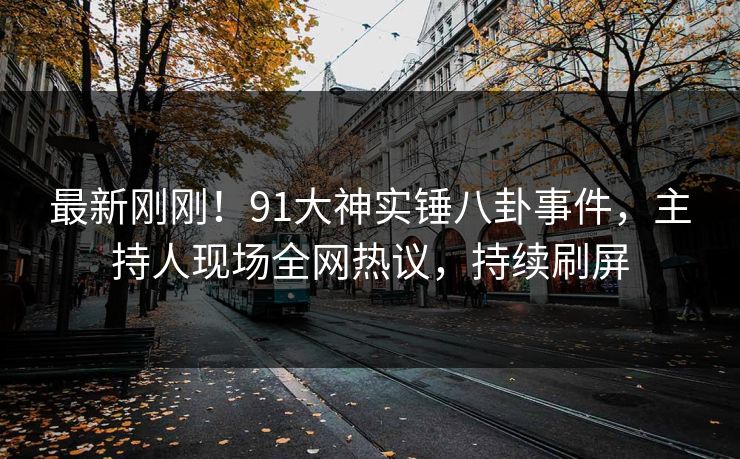 最新刚刚！91大神实锤八卦事件，主持人现场全网热议，持续刷屏