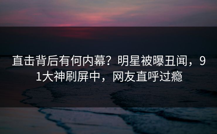 直击背后有何内幕？明星被曝丑闻，91大神刷屏中，网友直呼过瘾