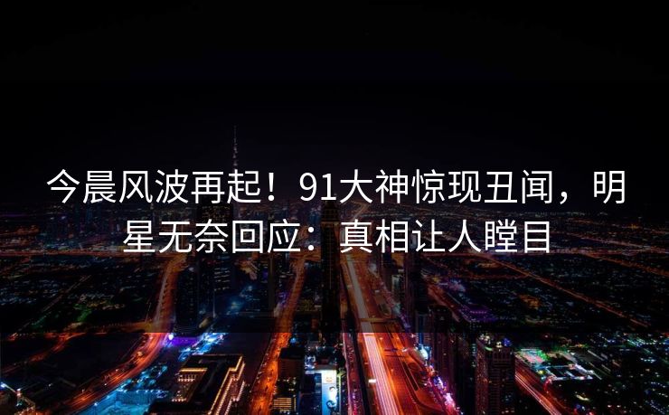 今晨风波再起！91大神惊现丑闻，明星无奈回应：真相让人瞠目