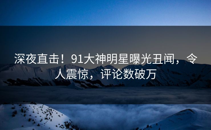 深夜直击！91大神明星曝光丑闻，令人震惊，评论数破万