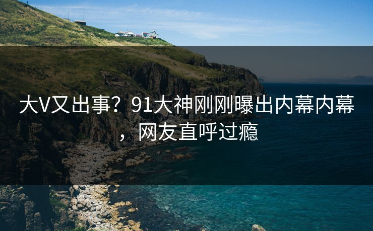 大V又出事？91大神刚刚曝出内幕内幕，网友直呼过瘾