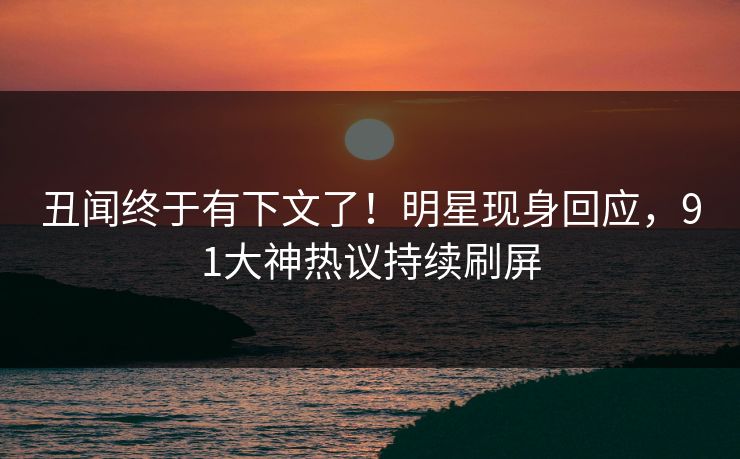 丑闻终于有下文了！明星现身回应，91大神热议持续刷屏